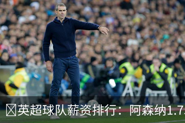 💰英超球队薪资排行：阿森纳1.75亿镑最高，BIG6合计8.97亿镑